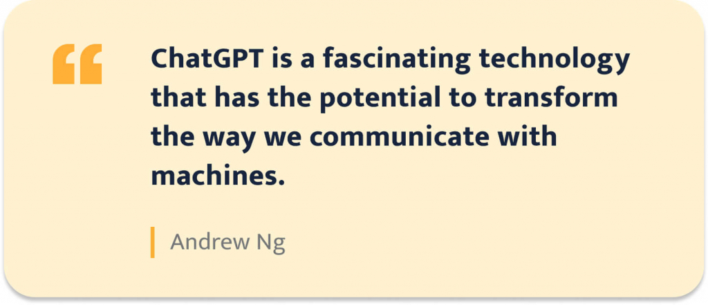 "ChatGPT is a fascinating technology that has the potential to transfrom the way we communicate with machines." - Andrew Ng